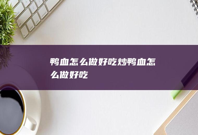 鸭血怎么做好吃_炒鸭血怎么做好吃