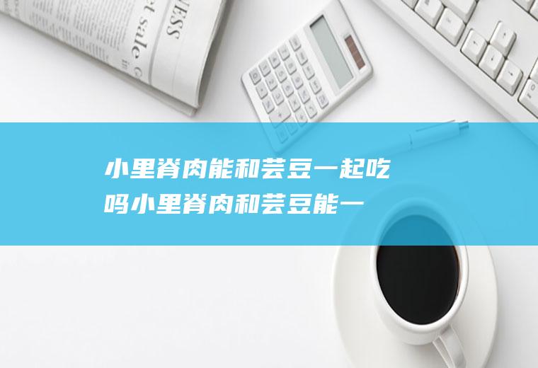 小里脊肉能和芸豆一起吃吗_小里脊肉和芸豆能一起吃吗/同吃