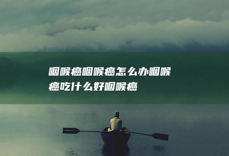 咽喉癌_咽喉癌怎么办_咽喉癌吃什么好_咽喉癌的症状
