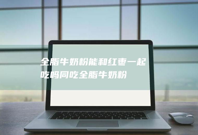 全脂牛奶粉能和红枣一起吃吗/同吃_全脂牛奶粉和红枣相克吗