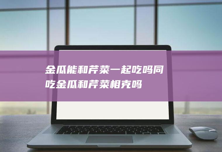 金瓜能和芹菜一起吃吗/同吃_金瓜和芹菜相克吗