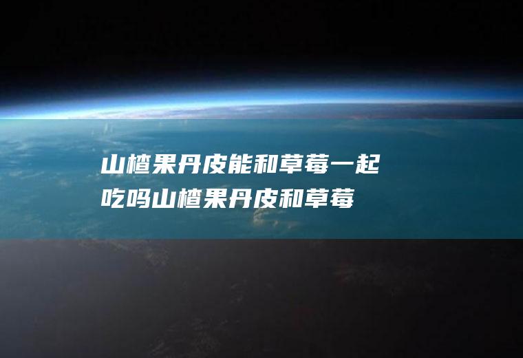 山楂果丹皮能和草莓一起吃吗_山楂果丹皮和草莓能一起吃吗/同吃