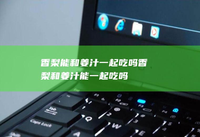 香梨能和姜汁一起吃吗_香梨和姜汁能一起吃吗/同吃