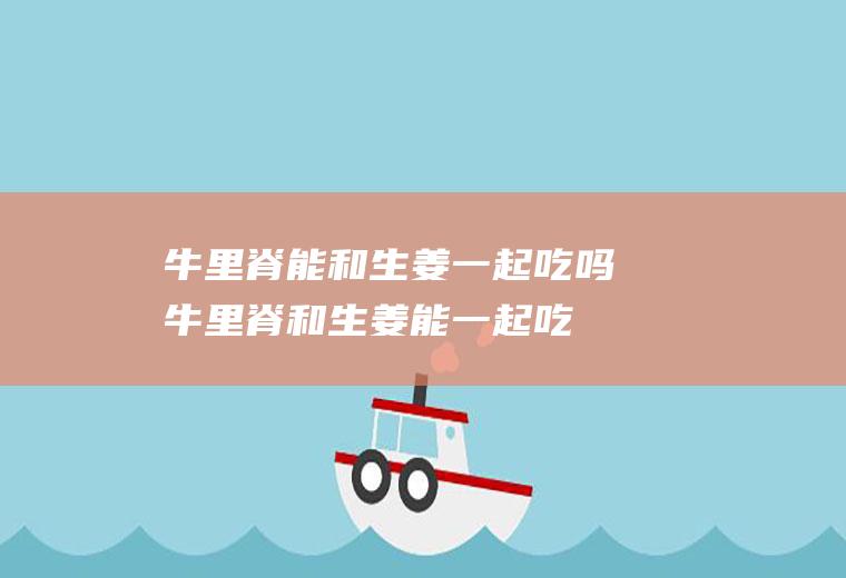 牛里脊能和生姜一起吃吗_牛里脊和生姜能一起吃吗/同吃