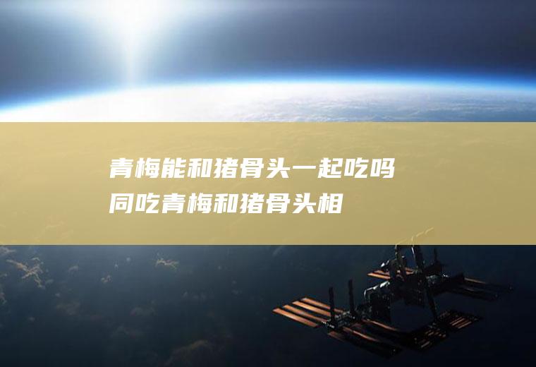 青梅能和猪骨头一起吃吗/同吃_青梅和猪骨头相克吗