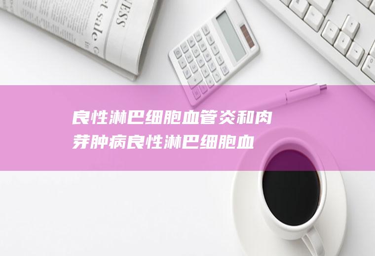 良性淋巴细胞血管炎和肉芽肿病_良性淋巴细胞血管炎和肉芽肿病怎么办_良性淋巴细胞血管炎和肉芽肿病吃什么好_良性淋巴细胞血管炎和肉芽肿病的症状