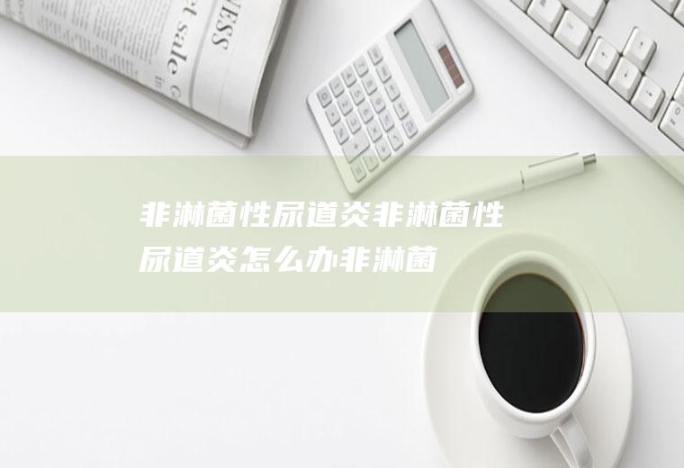 非淋菌性尿道炎_非淋菌性尿道炎怎么办_非淋菌性尿道炎吃什么好_非淋菌性尿道炎的症状