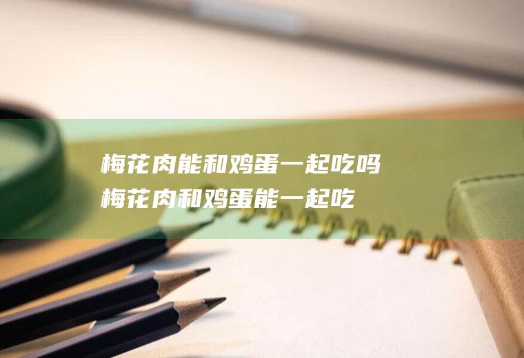 梅花肉能和鸡蛋一起吃吗_梅花肉和鸡蛋能一起吃吗/同吃