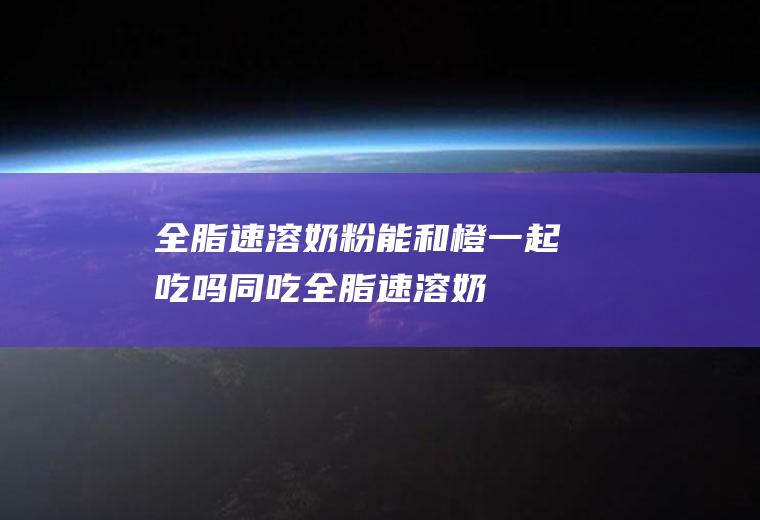 全脂速溶能和橙一起吃吗同吃全脂速溶奶