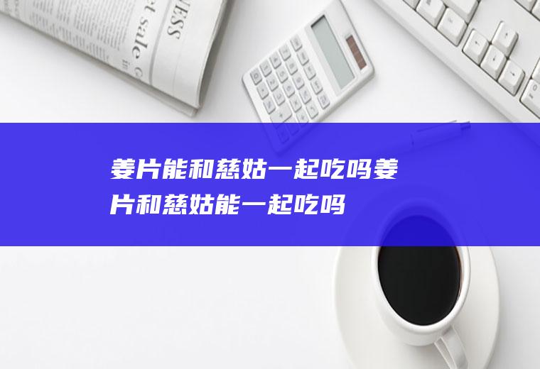 姜片能和慈姑一起吃吗_姜片和慈姑能一起吃吗/同吃