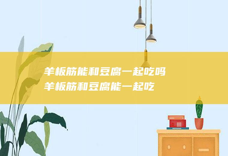 羊板筋能和豆腐一起吃吗_羊板筋和豆腐能一起吃吗/同吃
