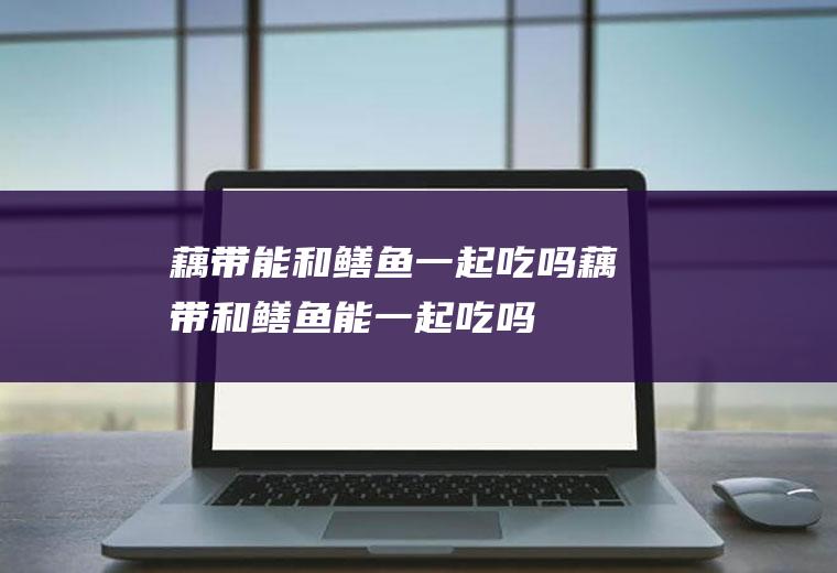 藕带能和鳝鱼一起吃吗_藕带和鳝鱼能一起吃吗/同吃