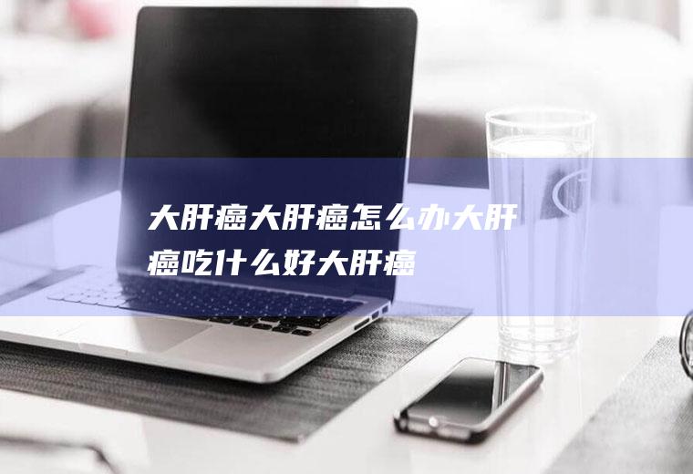 大肝癌_大肝癌怎么办_大肝癌吃什么好_大肝癌的症状