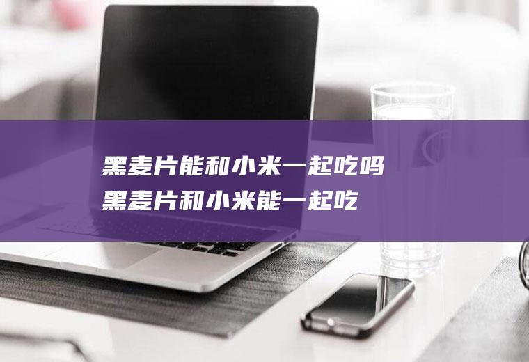 黑麦片能和小米一起吃吗_黑麦片和小米能一起吃吗/同吃