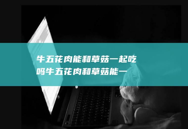 牛五花肉能和草菇一起吃吗_牛五花肉和草菇能一起吃吗/同吃
