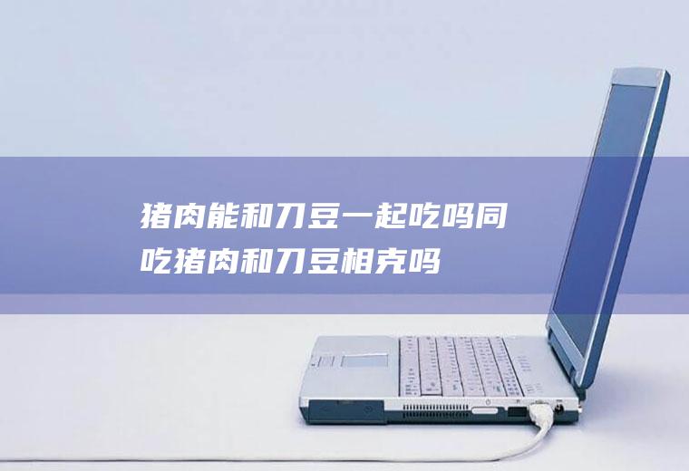 猪肉能和刀豆一起吃吗/同吃_猪肉和刀豆相克吗