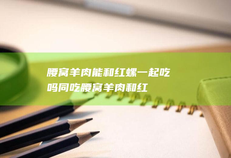 腰窝羊肉能和红螺一起吃吗/同吃_腰窝羊肉和红螺相克吗