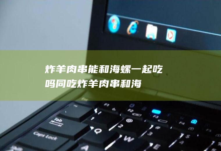 炸羊肉串能和海螺一起吃吗/同吃_炸羊肉串和海螺相克吗