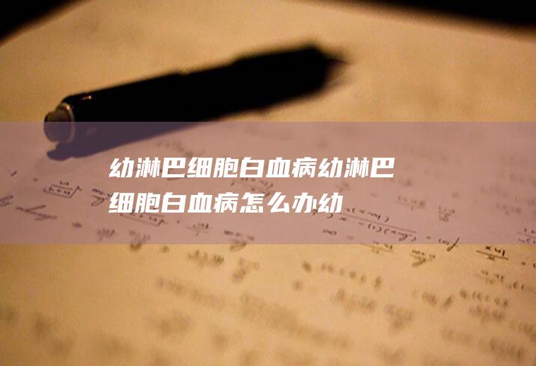 幼淋巴细胞白血病_幼淋巴细胞白血病怎么办_幼淋巴细胞白血病吃什么好_幼淋巴细胞白血病的症状