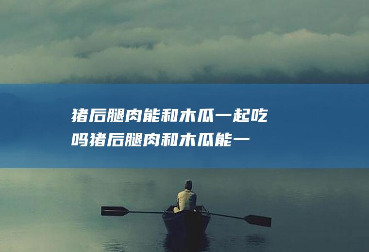 猪后腿肉能和木瓜一起吃吗_猪后腿肉和木瓜能一起吃吗/同吃