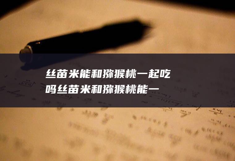 丝苗米能和猕猴桃一起吃吗_丝苗米和猕猴桃能一起吃吗/同吃