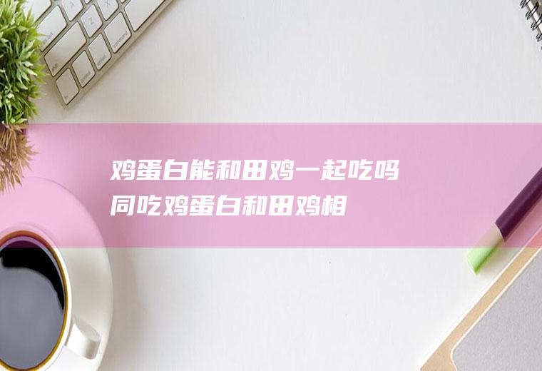 鸡蛋白能和田鸡一起吃吗/同吃_鸡蛋白和田鸡相克吗