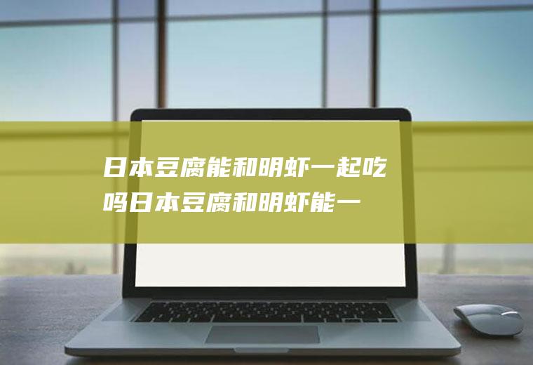 日本豆腐能和明虾一起吃吗_日本豆腐和明虾能一起吃吗/同吃