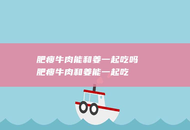 肥瘦牛肉能和姜一起吃吗_肥瘦牛肉和姜能一起吃吗/同吃