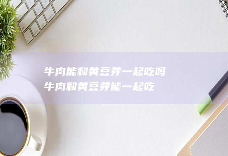 牛肉能和黄豆芽一起吃吗_牛肉和黄豆芽能一起吃吗/同吃