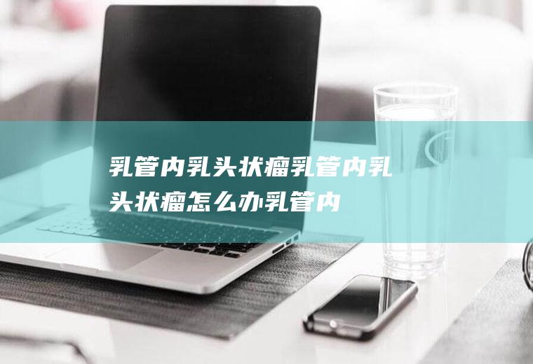 乳管内乳头状瘤_乳管内乳头状瘤怎么办_乳管内乳头状瘤吃什么好_乳管内乳头状瘤的症状