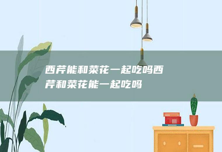 西芹能和菜花一起吃吗_西芹和菜花能一起吃吗/同吃