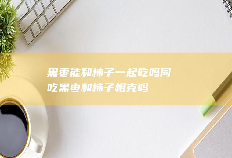 黑枣能和柿子一起吃吗/同吃_黑枣和柿子相克吗
