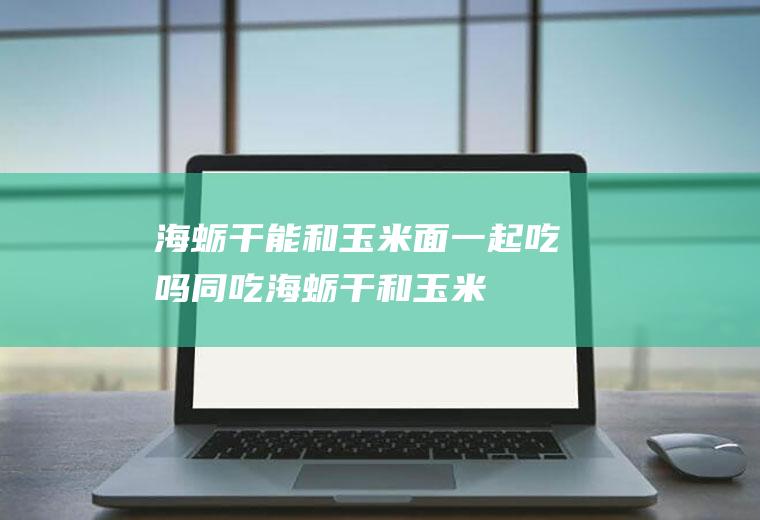 海蛎干能和玉米面一起吃吗/同吃_海蛎干和玉米面相克吗