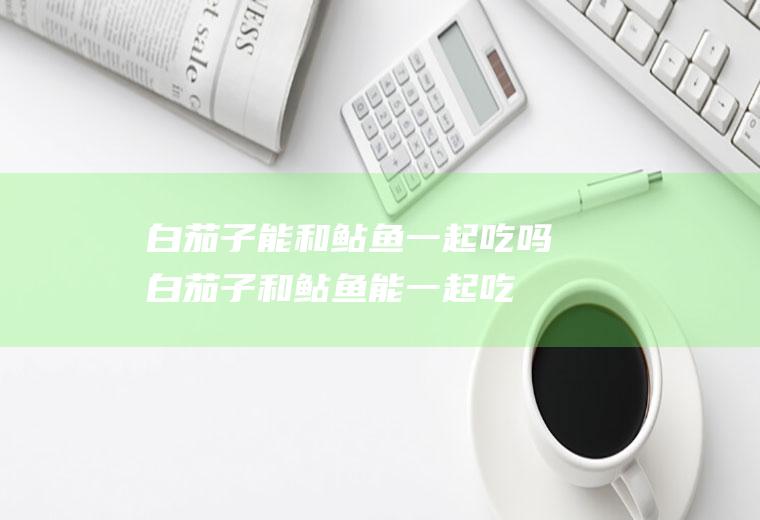 白茄子能和鲇鱼一起吃吗_白茄子和鲇鱼能一起吃吗/同吃
