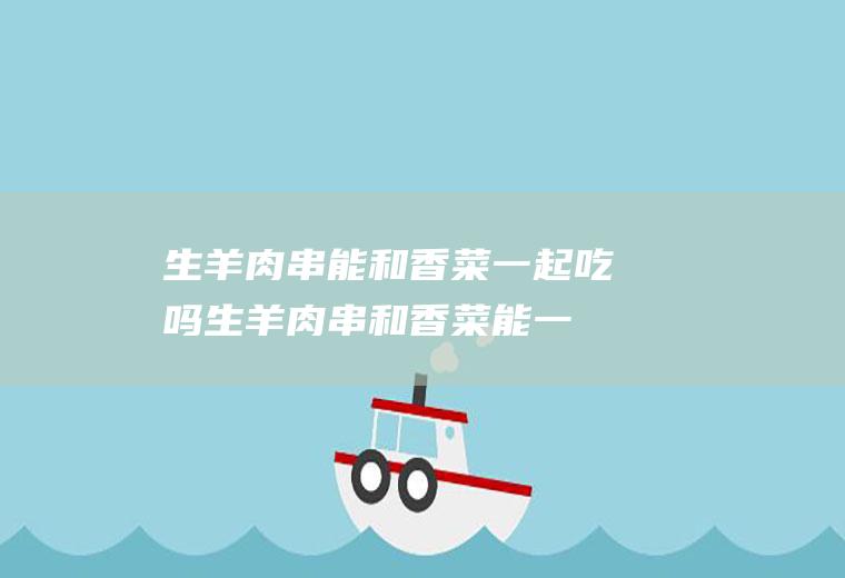 生羊肉串能和香菜一起吃吗_生羊肉串和香菜能一起吃吗/同吃