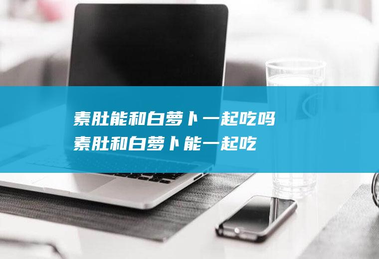 素肚能和白萝卜一起吃吗_素肚和白萝卜能一起吃吗/同吃