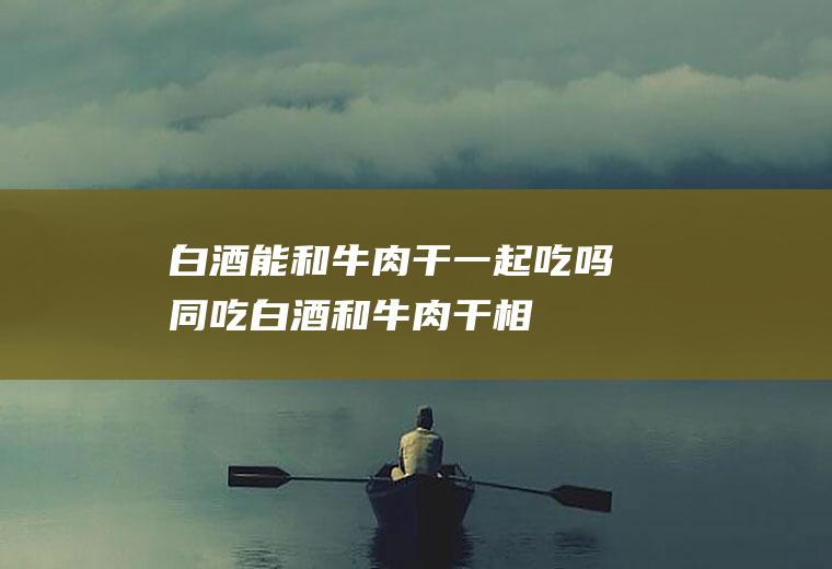 白酒能和牛肉干一起吃吗/同吃_白酒和牛肉干相克吗
