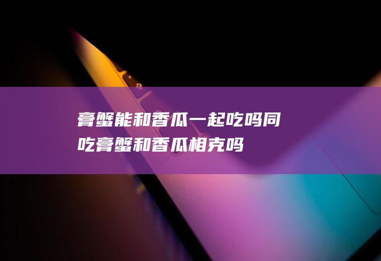 膏蟹能和香瓜一起吃吗/同吃_膏蟹和香瓜相克吗
