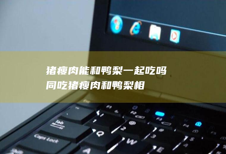 猪瘦肉能和鸭梨一起吃吗/同吃_猪瘦肉和鸭梨相克吗