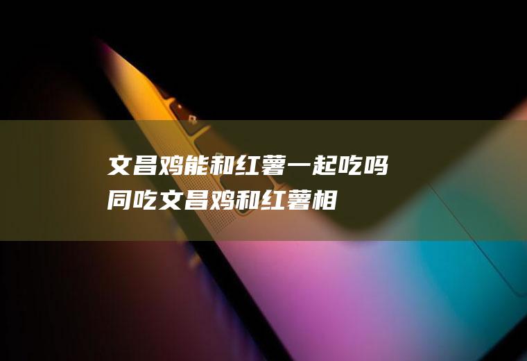 文昌鸡能和红薯一起吃吗/同吃_文昌鸡和红薯相克吗