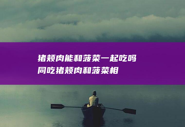 猪颊肉能和菠菜一起吃吗/同吃_猪颊肉和菠菜相克吗