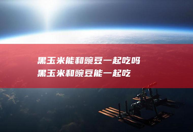 黑玉米能和豌豆一起吃吗_黑玉米和豌豆能一起吃吗/同吃