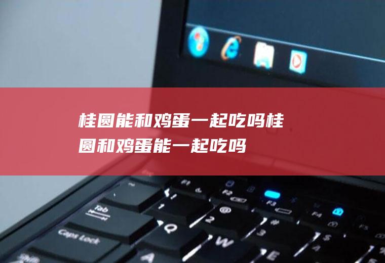 桂圆能和鸡蛋一起吃吗_桂圆和鸡蛋能一起吃吗/同吃