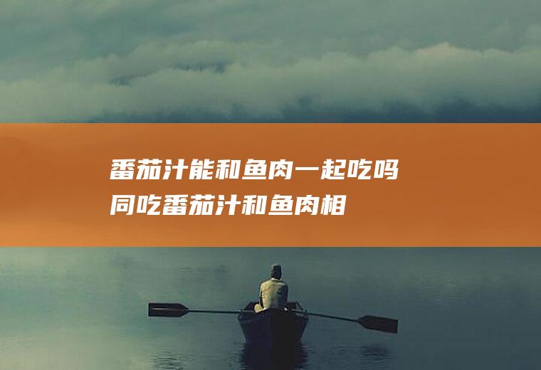 番茄汁能和鱼肉一起吃吗/同吃_番茄汁和鱼肉相克吗