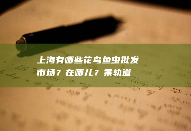 上海有哪些花鸟鱼虫批发市场？在哪儿？（乘轨道交通几号线，转几路车？）