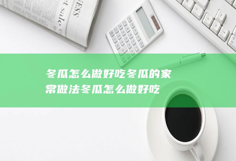 冬瓜怎么做好吃冬瓜的家常做法(冬瓜怎么做好吃冬瓜的家常做法,鸡血豆腐怎么炒)