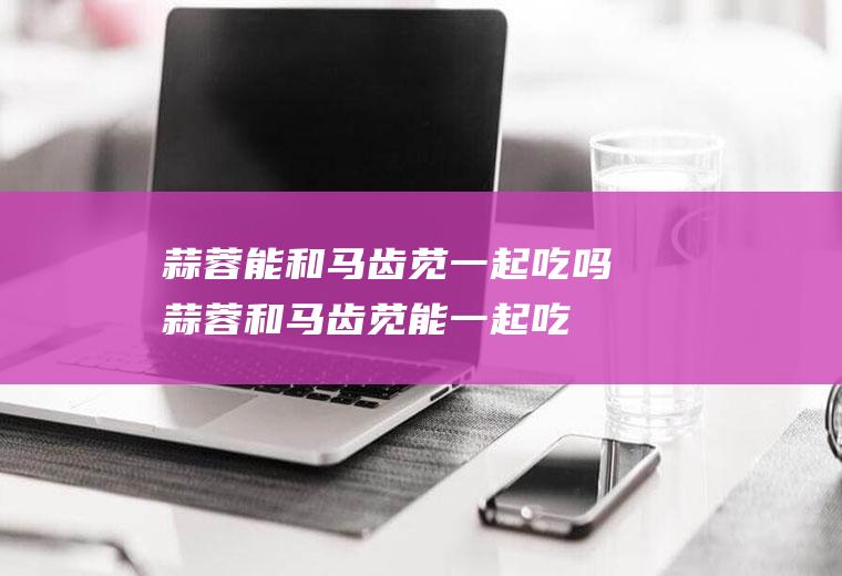 蒜蓉能和马齿苋一起吃吗_蒜蓉和马齿苋能一起吃吗/同吃