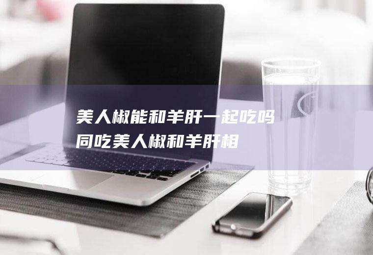 美人椒能和羊肝一起吃吗/同吃_美人椒和羊肝相克吗