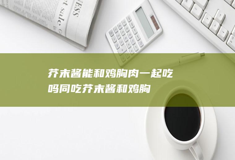 芥末酱能和鸡胸肉一起吃吗/同吃_芥末酱和鸡胸肉相克吗