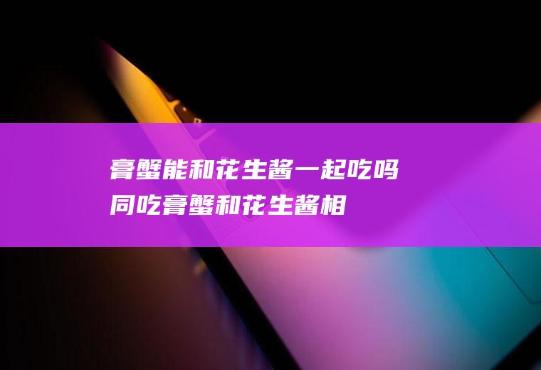 膏蟹能和花生酱一起吃吗/同吃_膏蟹和花生酱相克吗